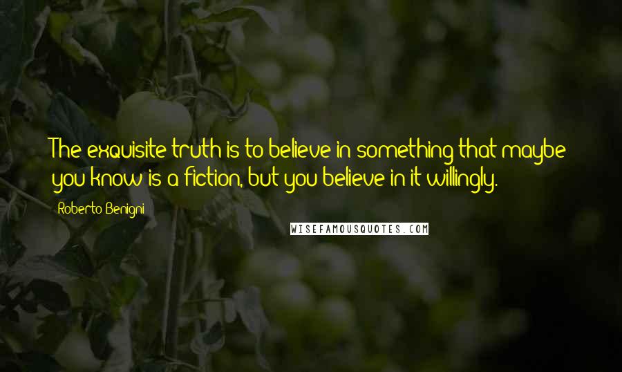 Roberto Benigni Quotes: The exquisite truth is to believe in something that maybe you know is a fiction, but you believe in it willingly.