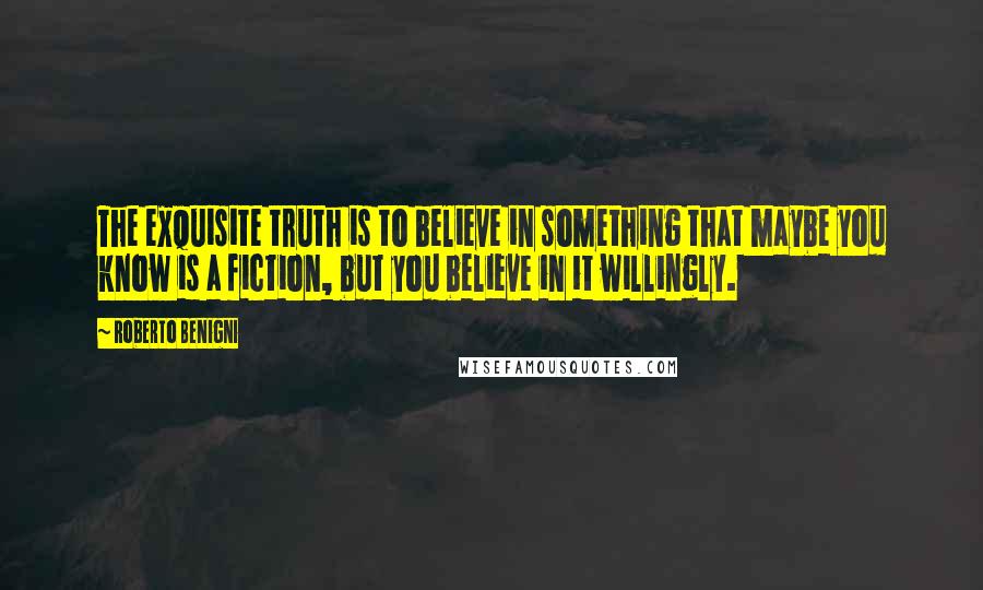 Roberto Benigni Quotes: The exquisite truth is to believe in something that maybe you know is a fiction, but you believe in it willingly.