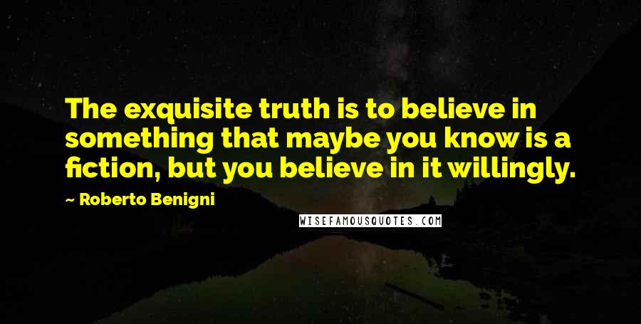 Roberto Benigni Quotes: The exquisite truth is to believe in something that maybe you know is a fiction, but you believe in it willingly.