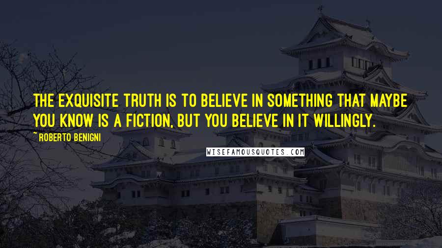 Roberto Benigni Quotes: The exquisite truth is to believe in something that maybe you know is a fiction, but you believe in it willingly.