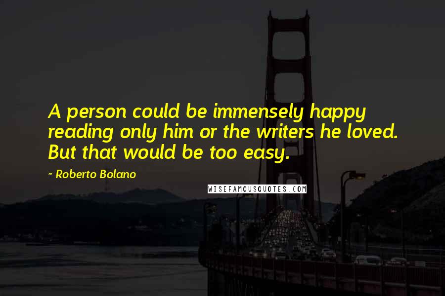 Roberto Bolano Quotes: A person could be immensely happy reading only him or the writers he loved. But that would be too easy.