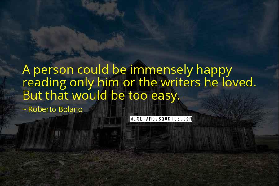 Roberto Bolano Quotes: A person could be immensely happy reading only him or the writers he loved. But that would be too easy.