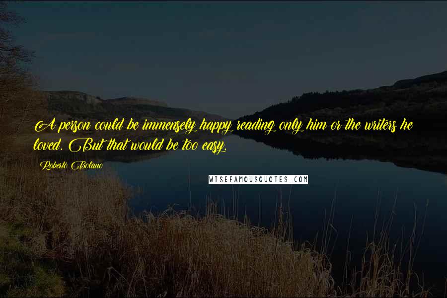 Roberto Bolano Quotes: A person could be immensely happy reading only him or the writers he loved. But that would be too easy.