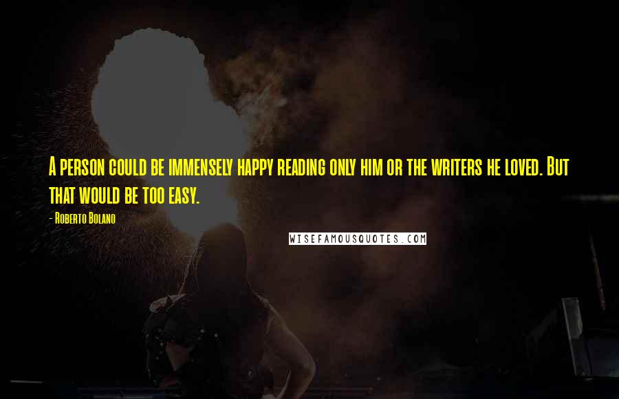 Roberto Bolano Quotes: A person could be immensely happy reading only him or the writers he loved. But that would be too easy.