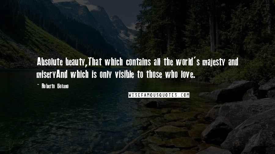 Roberto Bolano Quotes: Absolute beauty,That which contains all the world's majesty and miseryAnd which is only visible to those who love.