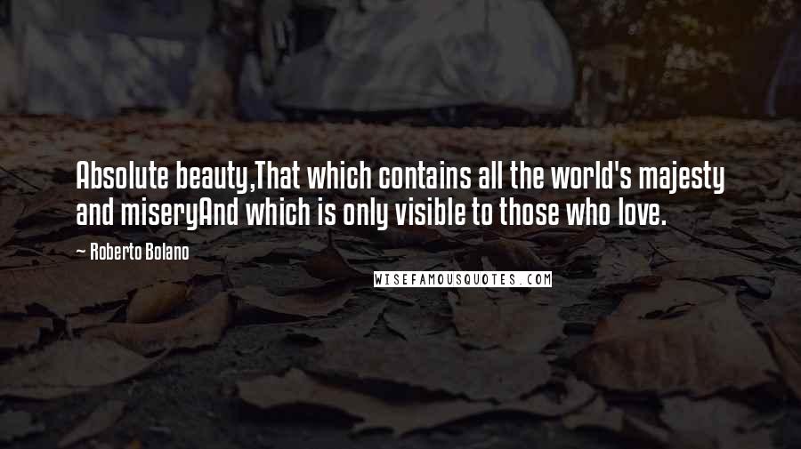 Roberto Bolano Quotes: Absolute beauty,That which contains all the world's majesty and miseryAnd which is only visible to those who love.