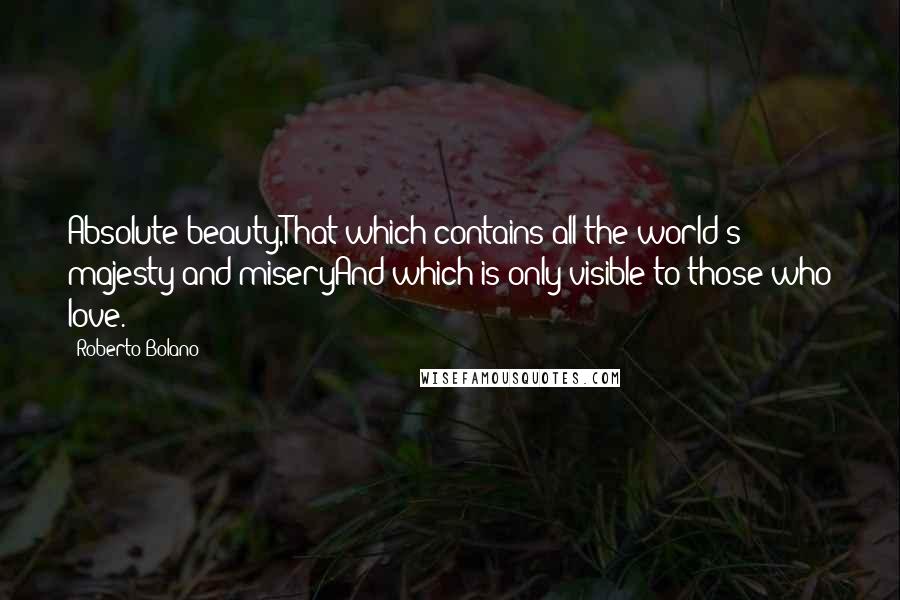 Roberto Bolano Quotes: Absolute beauty,That which contains all the world's majesty and miseryAnd which is only visible to those who love.