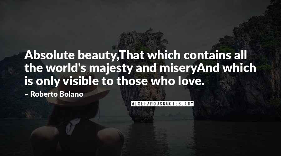 Roberto Bolano Quotes: Absolute beauty,That which contains all the world's majesty and miseryAnd which is only visible to those who love.