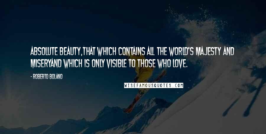 Roberto Bolano Quotes: Absolute beauty,That which contains all the world's majesty and miseryAnd which is only visible to those who love.