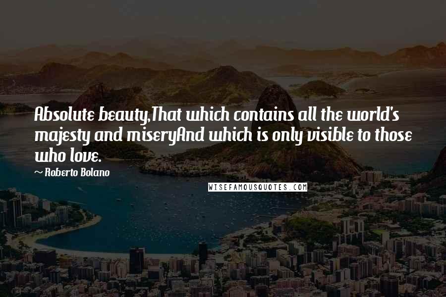 Roberto Bolano Quotes: Absolute beauty,That which contains all the world's majesty and miseryAnd which is only visible to those who love.