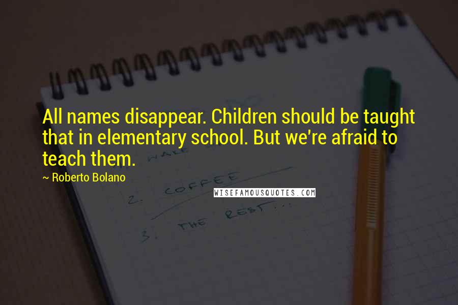 Roberto Bolano Quotes: All names disappear. Children should be taught that in elementary school. But we're afraid to teach them.