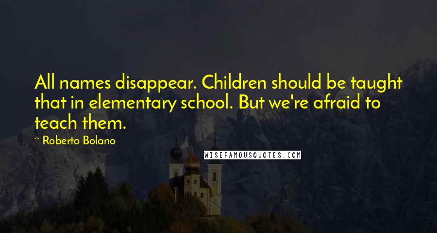 Roberto Bolano Quotes: All names disappear. Children should be taught that in elementary school. But we're afraid to teach them.