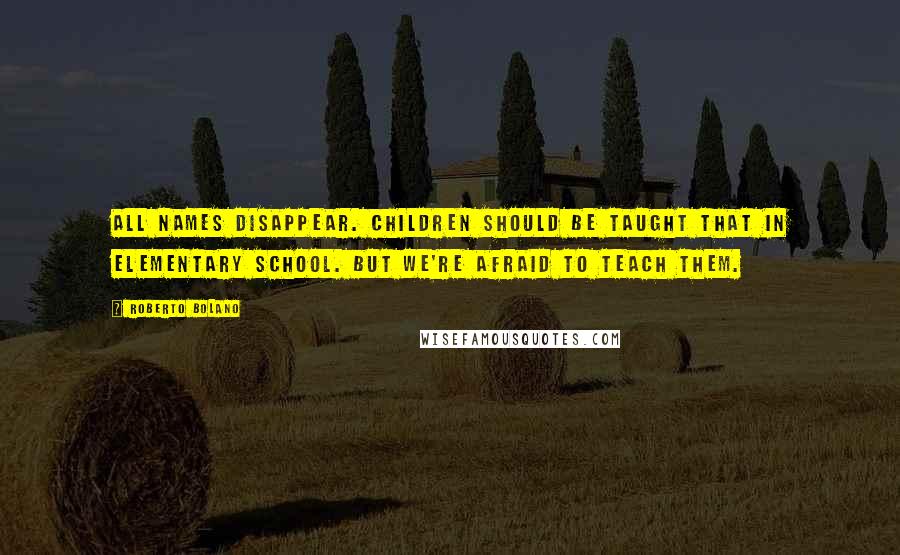 Roberto Bolano Quotes: All names disappear. Children should be taught that in elementary school. But we're afraid to teach them.