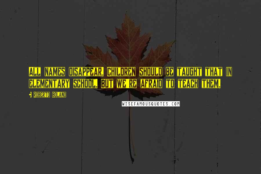 Roberto Bolano Quotes: All names disappear. Children should be taught that in elementary school. But we're afraid to teach them.