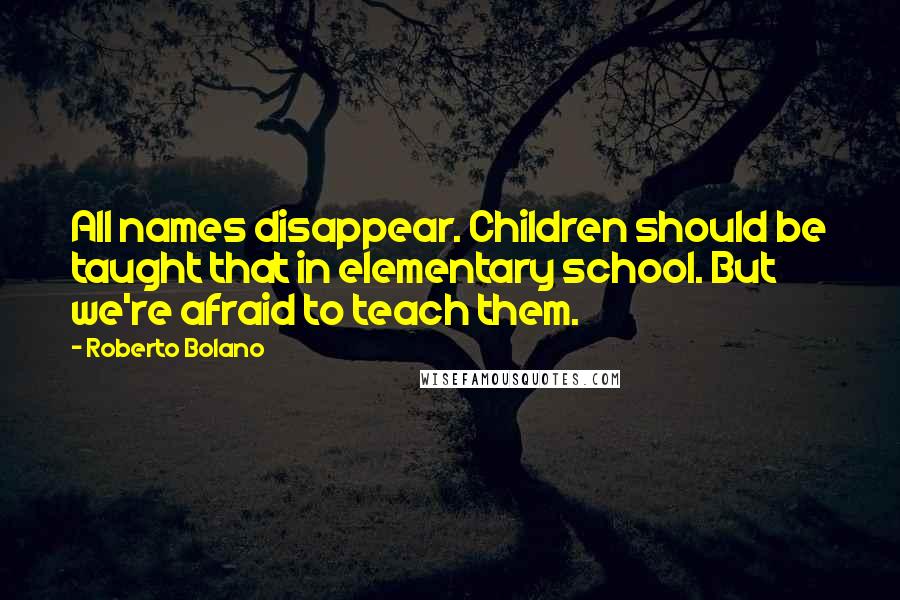 Roberto Bolano Quotes: All names disappear. Children should be taught that in elementary school. But we're afraid to teach them.