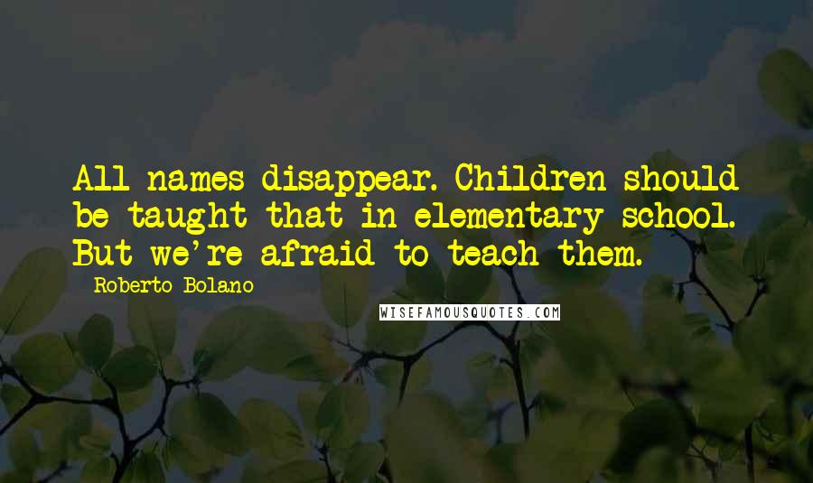 Roberto Bolano Quotes: All names disappear. Children should be taught that in elementary school. But we're afraid to teach them.