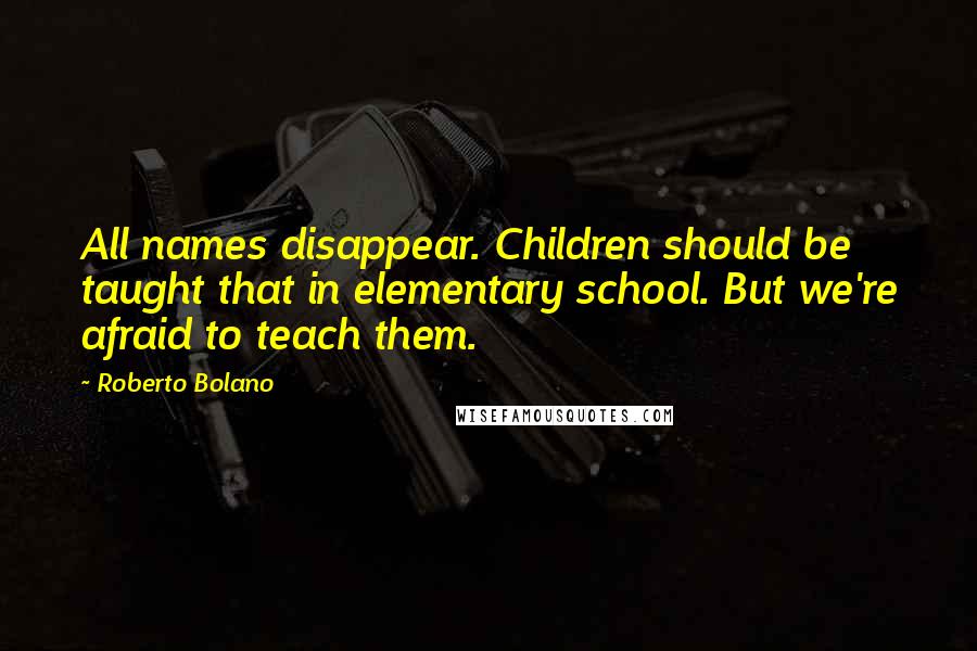 Roberto Bolano Quotes: All names disappear. Children should be taught that in elementary school. But we're afraid to teach them.