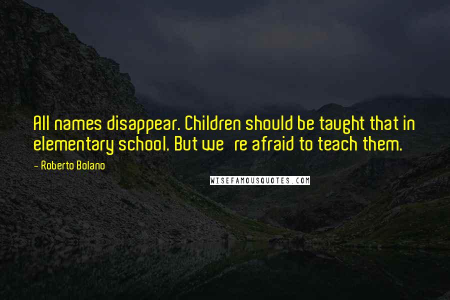 Roberto Bolano Quotes: All names disappear. Children should be taught that in elementary school. But we're afraid to teach them.