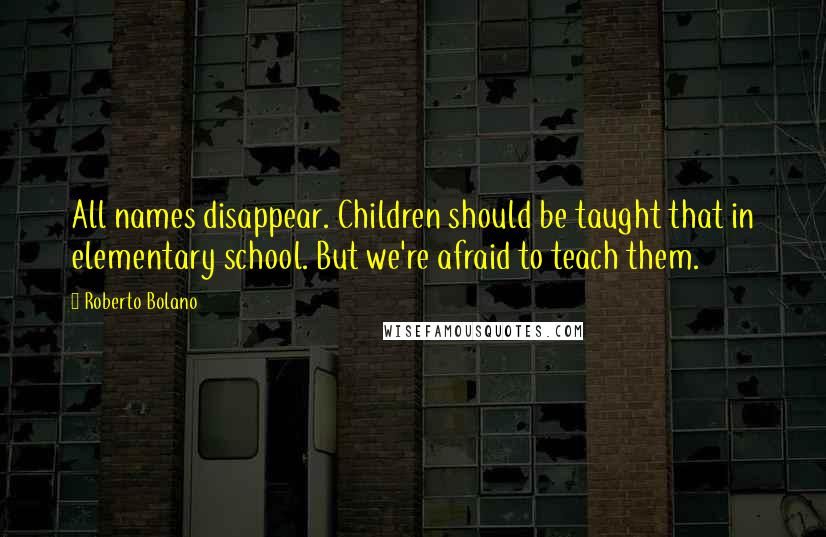 Roberto Bolano Quotes: All names disappear. Children should be taught that in elementary school. But we're afraid to teach them.