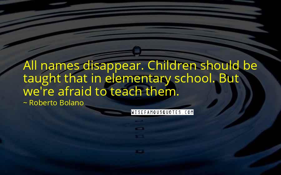 Roberto Bolano Quotes: All names disappear. Children should be taught that in elementary school. But we're afraid to teach them.