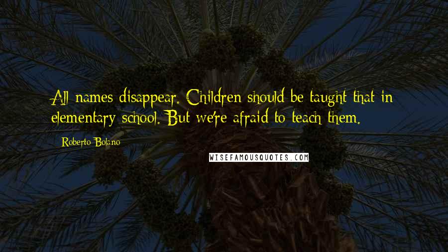 Roberto Bolano Quotes: All names disappear. Children should be taught that in elementary school. But we're afraid to teach them.