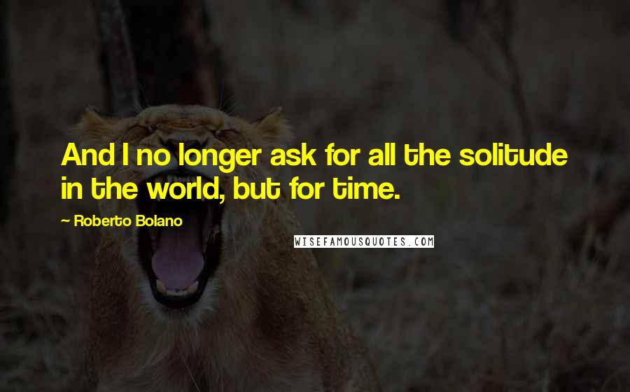 Roberto Bolano Quotes: And I no longer ask for all the solitude in the world, but for time.