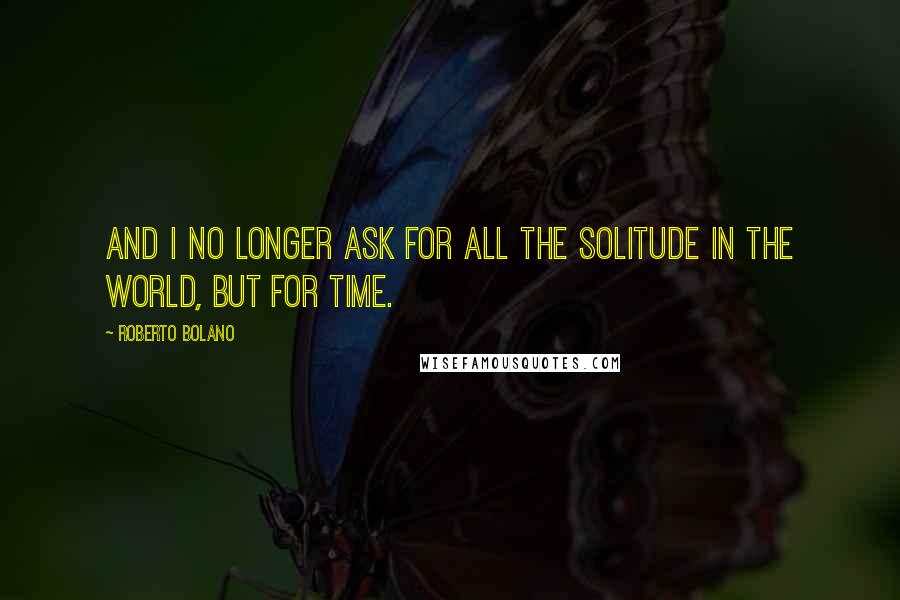 Roberto Bolano Quotes: And I no longer ask for all the solitude in the world, but for time.