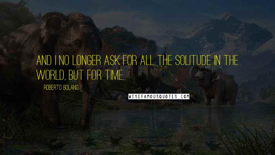Roberto Bolano Quotes: And I no longer ask for all the solitude in the world, but for time.