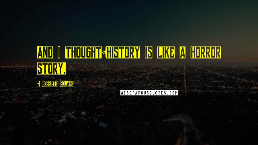 Roberto Bolano Quotes: And I thought:History is like a horror story.