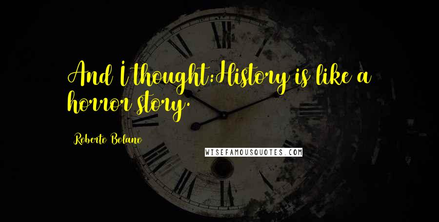 Roberto Bolano Quotes: And I thought:History is like a horror story.