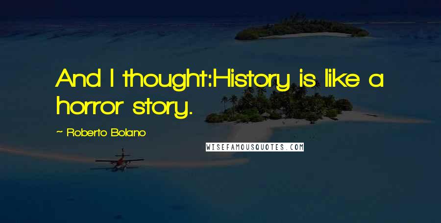 Roberto Bolano Quotes: And I thought:History is like a horror story.