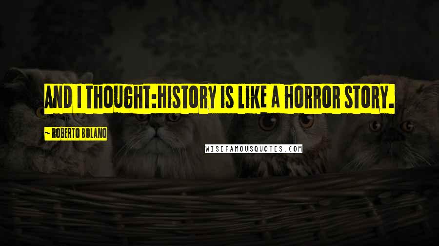 Roberto Bolano Quotes: And I thought:History is like a horror story.