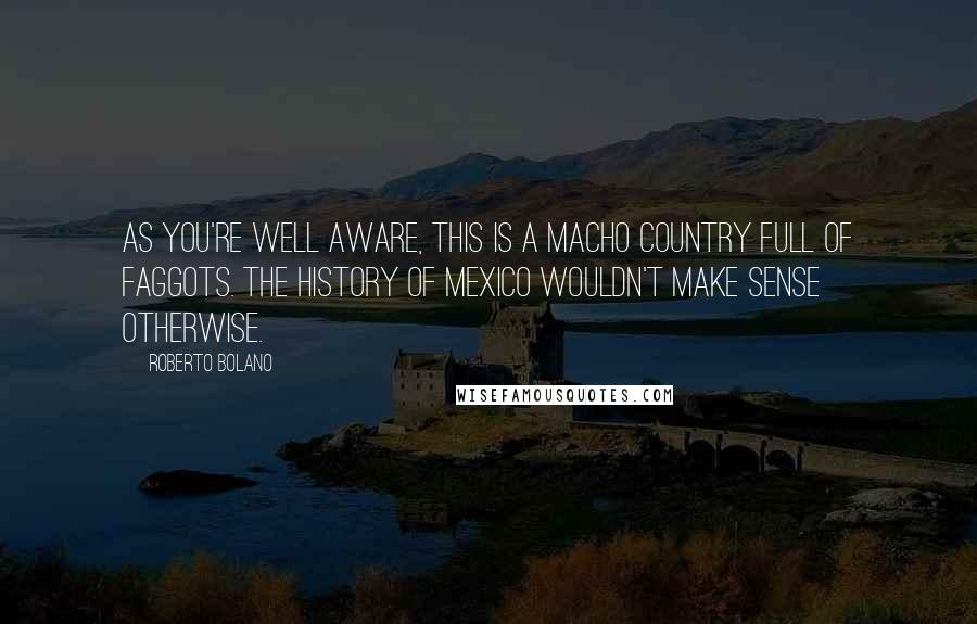 Roberto Bolano Quotes: As you're well aware, this is a macho country full of faggots. The history of Mexico wouldn't make sense otherwise.