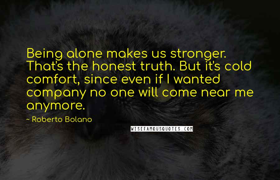 Roberto Bolano Quotes: Being alone makes us stronger. That's the honest truth. But it's cold comfort, since even if I wanted company no one will come near me anymore.