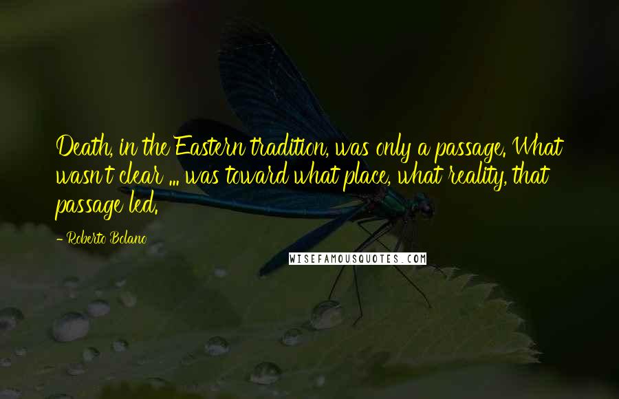 Roberto Bolano Quotes: Death, in the Eastern tradition, was only a passage. What wasn't clear ... was toward what place, what reality, that passage led.