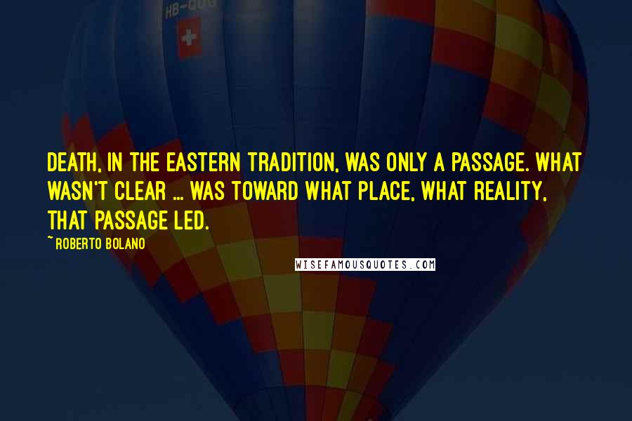 Roberto Bolano Quotes: Death, in the Eastern tradition, was only a passage. What wasn't clear ... was toward what place, what reality, that passage led.