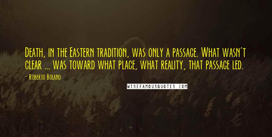 Roberto Bolano Quotes: Death, in the Eastern tradition, was only a passage. What wasn't clear ... was toward what place, what reality, that passage led.