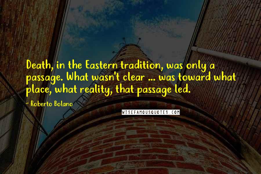Roberto Bolano Quotes: Death, in the Eastern tradition, was only a passage. What wasn't clear ... was toward what place, what reality, that passage led.