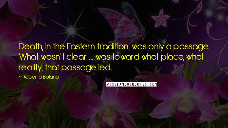 Roberto Bolano Quotes: Death, in the Eastern tradition, was only a passage. What wasn't clear ... was toward what place, what reality, that passage led.