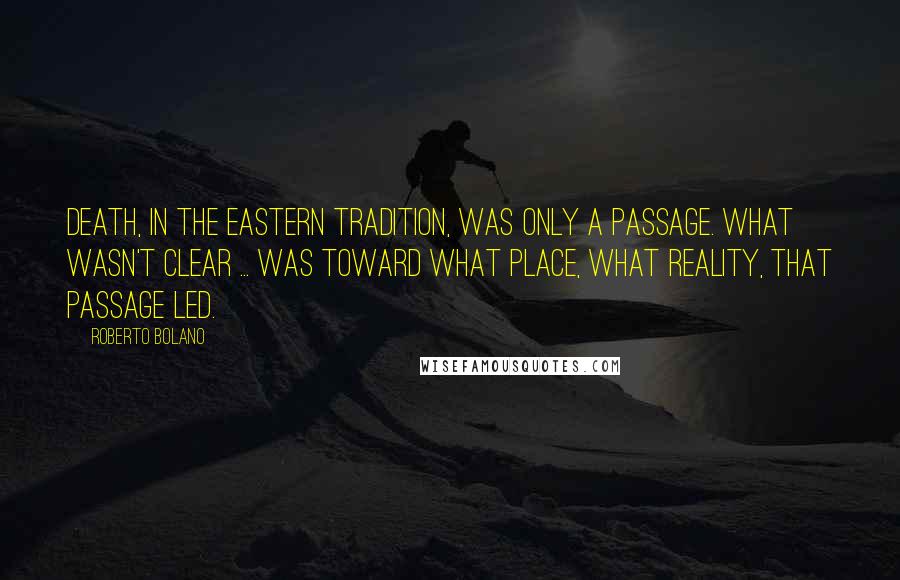 Roberto Bolano Quotes: Death, in the Eastern tradition, was only a passage. What wasn't clear ... was toward what place, what reality, that passage led.