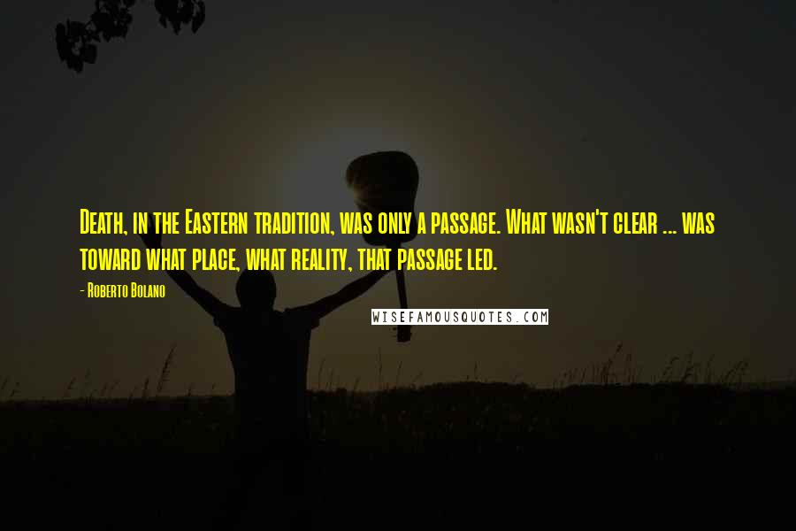 Roberto Bolano Quotes: Death, in the Eastern tradition, was only a passage. What wasn't clear ... was toward what place, what reality, that passage led.