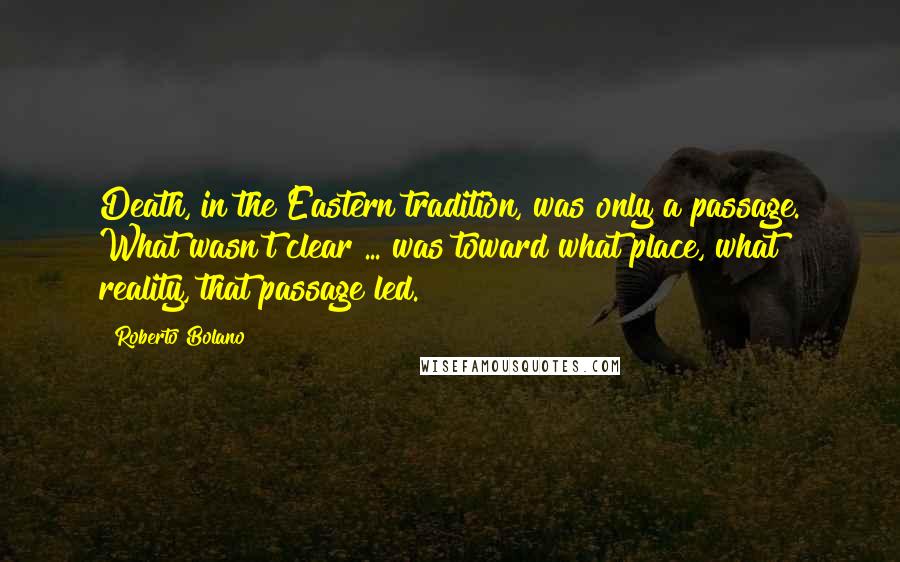 Roberto Bolano Quotes: Death, in the Eastern tradition, was only a passage. What wasn't clear ... was toward what place, what reality, that passage led.