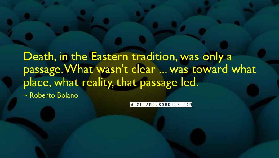 Roberto Bolano Quotes: Death, in the Eastern tradition, was only a passage. What wasn't clear ... was toward what place, what reality, that passage led.