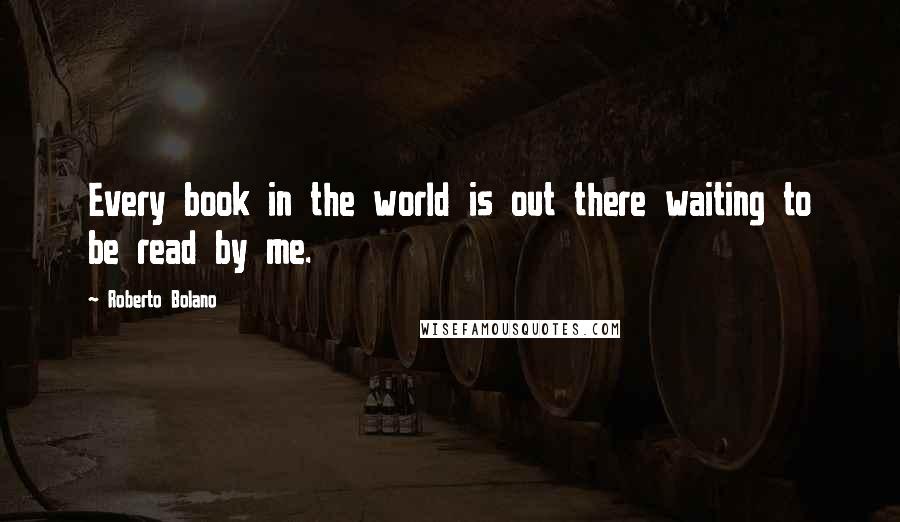 Roberto Bolano Quotes: Every book in the world is out there waiting to be read by me.