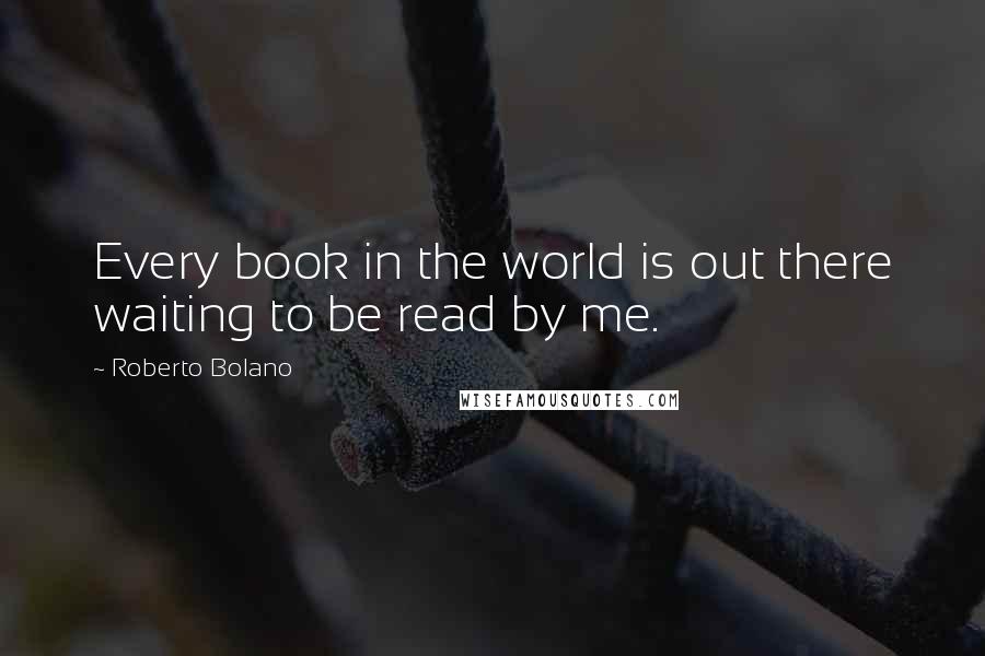 Roberto Bolano Quotes: Every book in the world is out there waiting to be read by me.