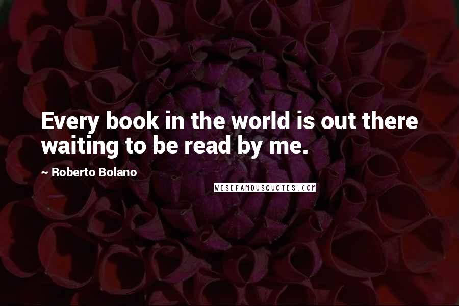 Roberto Bolano Quotes: Every book in the world is out there waiting to be read by me.