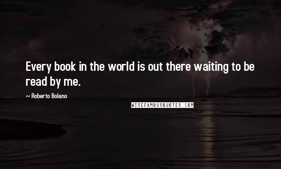 Roberto Bolano Quotes: Every book in the world is out there waiting to be read by me.