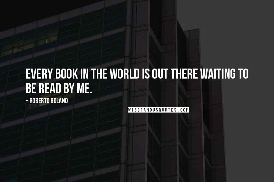 Roberto Bolano Quotes: Every book in the world is out there waiting to be read by me.