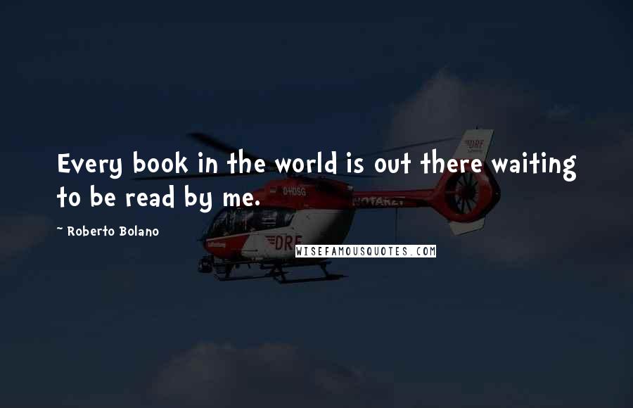 Roberto Bolano Quotes: Every book in the world is out there waiting to be read by me.