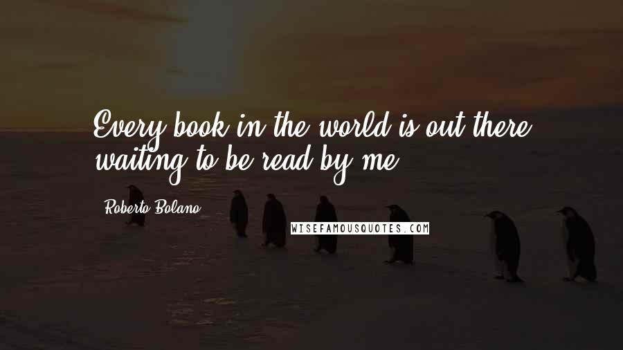 Roberto Bolano Quotes: Every book in the world is out there waiting to be read by me.